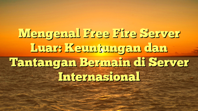 Mengenal Free Fire Server Luar: Keuntungan dan Tantangan Bermain di Server Internasional