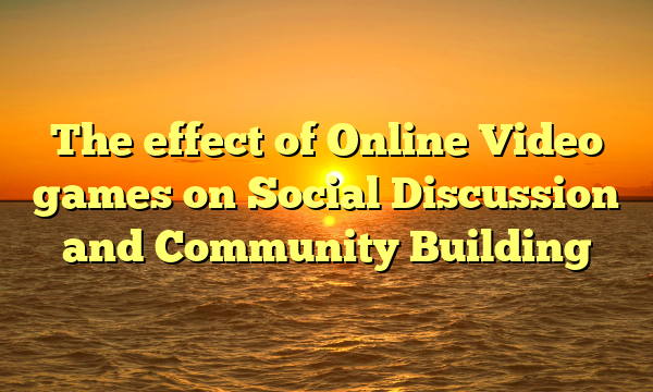 The effect of Online Video games on Social Discussion and Community Building The effect of Online Video games on Social Discussion and Community Building