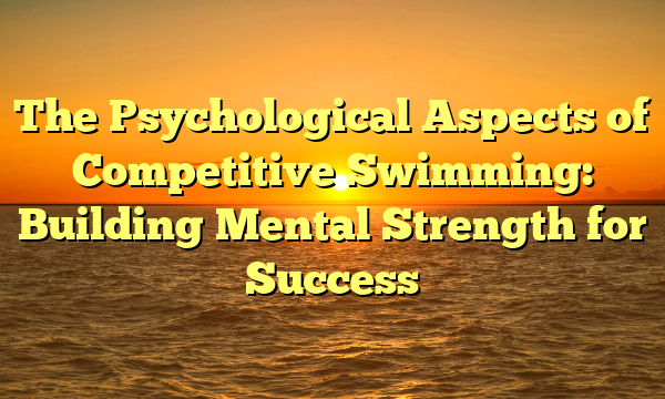 The Psychological Aspects of Competitive Swimming: Building Mental Strength for Success
