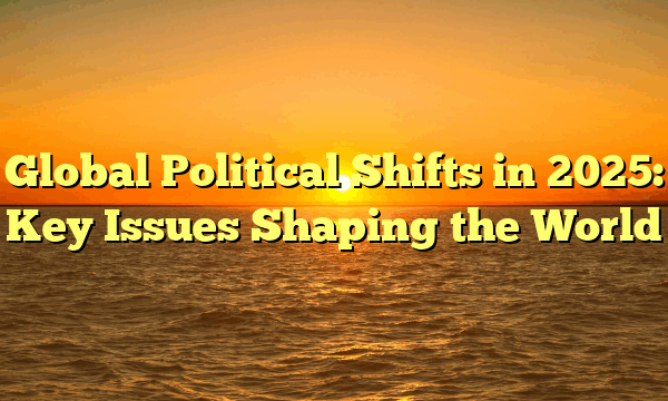 Global Political Shifts in 2025: Key Issues Shaping the World